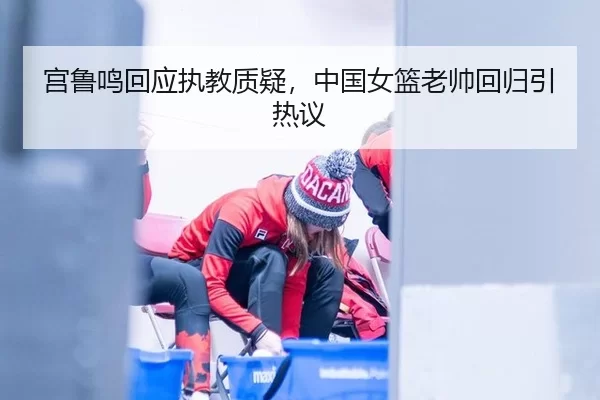 宫鲁鸣回应执教质疑，中国女篮老帅回归引热议